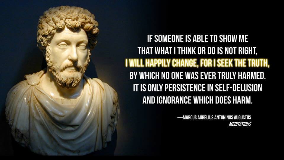 "If someone is able to show me that what I think or do is not right, I will happily change, for I seek the truth, by which no one ever was truly harmed. Harmed is the person who continues in his self-deception and ignorance." - Marcus_Aurelius