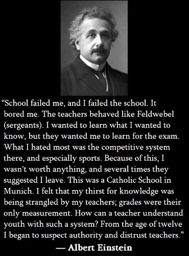 "School failed me, and I failed the school. It bored me. The teachers behaved like Feldwebel (sergeants). I wanted to learn what I wanted to know, but they wanted me to learn for the exam. What I hated most was the competitive system there, and especially sports. Because of this, I wasn’t worth anything, and several times they suggested I leave. This was a Catholic School in Munich. I felt that my thirst for knowledge was being strangled by my teachers; grades were their only measurement. How can a teacher understand youth with such a system? From the age of twelve I began to suspect authority and distrust teachers." - Albert Einsten